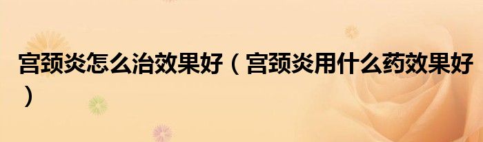宫颈炎怎么治效果好（宫颈炎用什么药效果好）