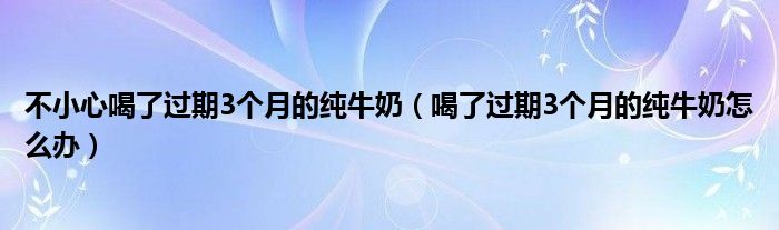 不小心喝了过期3个月的纯牛奶（喝了过期3个月的纯牛奶怎么办）