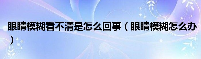 眼睛模糊看不清是怎么回事（眼睛模糊怎么办）