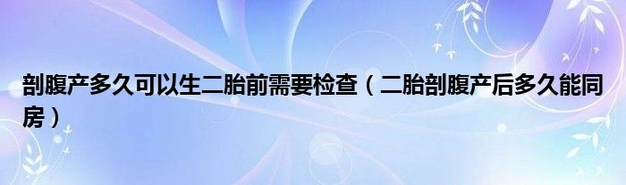 剖腹产多久可以生二胎前需要检查（二胎剖腹产后多久能同房）