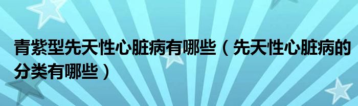 青紫型先天性心脏病有哪些（先天性心脏病的分类有哪些）