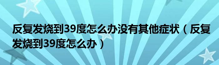 反复发烧到39度怎么办没有其他症状（反复发烧到39度怎么办）