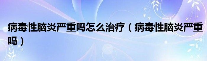 病毒性脑炎严重吗怎么治疗（病毒性脑炎严重吗）