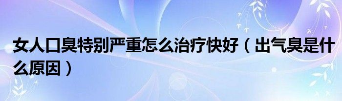 女人口臭特别严重怎么治疗快好（出气臭是什么原因）