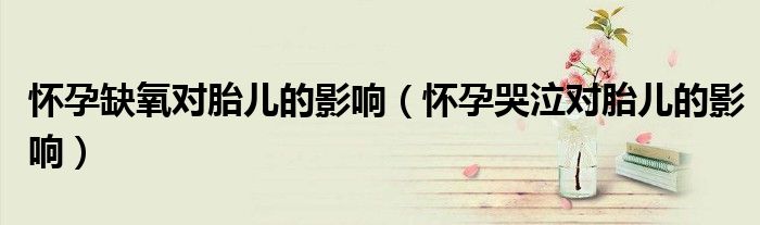 怀孕缺氧对胎儿的影响（怀孕哭泣对胎儿的影响）