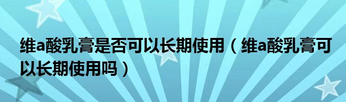 维a酸乳膏是否可以长期使用（维a酸乳膏可以长期使用吗）