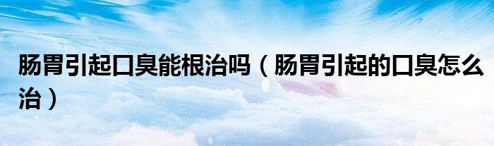 肠胃引起口臭能根治吗（肠胃引起的口臭怎么治）