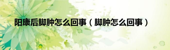 阳康后脚肿怎么回事（脚肿怎么回事）