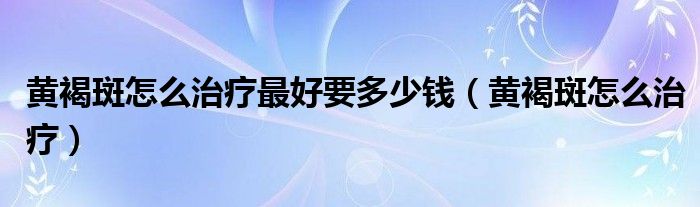 黄褐斑怎么治疗最好要多少钱（黄褐斑怎么治疗）