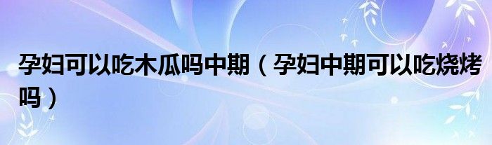 孕妇可以吃木瓜吗中期（孕妇中期可以吃烧烤吗）