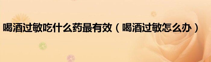 喝酒过敏吃什么药最有效（喝酒过敏怎么办）