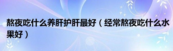 熬夜吃什么养肝护肝最好（经常熬夜吃什么水果好）