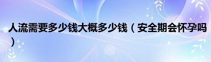 人流需要多少钱大概多少钱（安全期会怀孕吗）