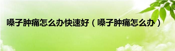 嗓子肿痛怎么办快速好（嗓子肿痛怎么办）