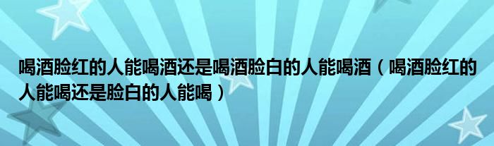 喝酒脸红的人能喝酒还是喝酒脸白的人能喝酒（喝酒脸红的人能喝还是脸白的人能喝）