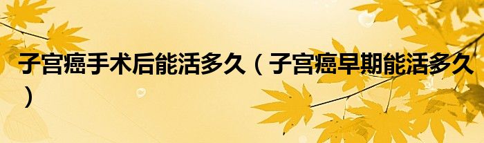 子宫癌手术后能活多久（子宫癌早期能活多久）