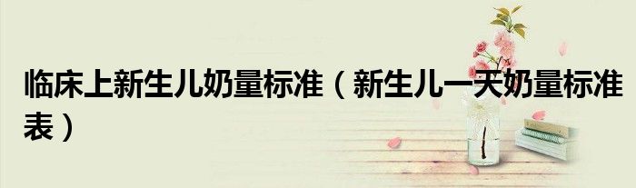 临床上新生儿奶量标准（新生儿一天奶量标准表）