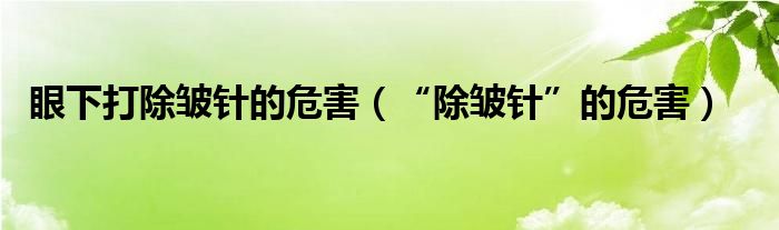 眼下打除皱针的危害（“除皱针”的危害）