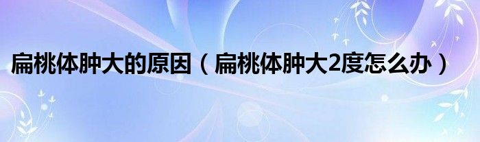 扁桃体肿大的原因（扁桃体肿大2度怎么办）