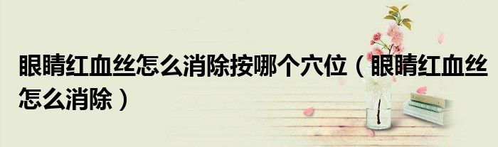 眼睛红血丝怎么消除按哪个穴位（眼睛红血丝怎么消除）