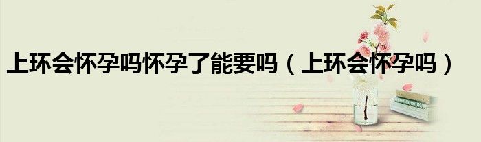 上环会怀孕吗怀孕了能要吗（上环会怀孕吗）