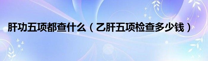 肝功五项都查什么（乙肝五项检查多少钱）