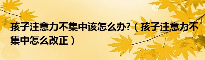 孩子注意力不集中该怎么办?（孩子注意力不集中怎么改正）