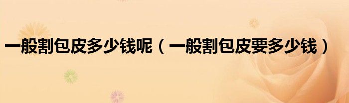 一般割包皮多少钱呢（一般割包皮要多少钱）