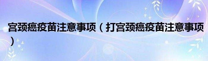 宫颈癌疫苗注意事项（打宫颈癌疫苗注意事项）