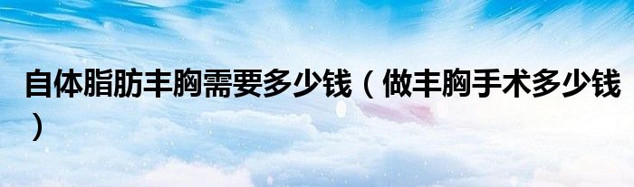 自体脂肪丰胸需要多少钱（做丰胸手术多少钱）