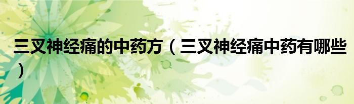 三叉神经痛的中药方（三叉神经痛中药有哪些）