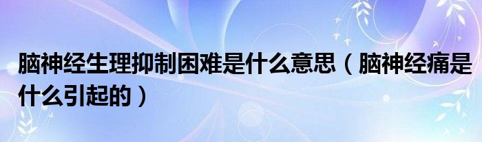 脑神经生理抑制困难是什么意思（脑神经痛是什么引起的）