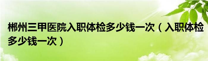 郴州三甲医院入职体检多少钱一次（入职体检多少钱一次）