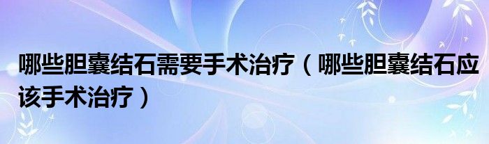 哪些胆囊结石需要手术治疗（哪些胆囊结石应该手术治疗）