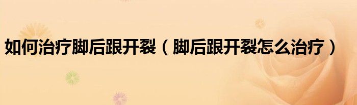 如何治疗脚后跟开裂（脚后跟开裂怎么治疗）