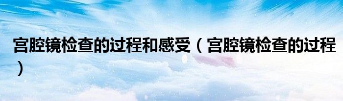 宫腔镜检查的过程和感受（宫腔镜检查的过程）