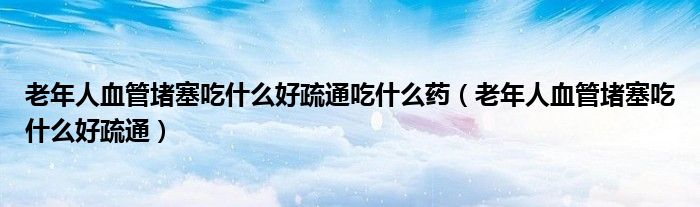 老年人血管堵塞吃什么好疏通吃什么药（老年人血管堵塞吃什么好疏通）