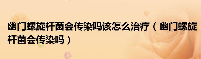 幽门螺旋杆菌会传染吗该怎么治疗（幽门螺旋杆菌会传染吗）
