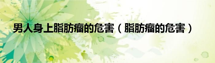 男人身上脂肪瘤的危害（脂肪瘤的危害）