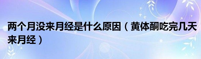 两个月没来月经是什么原因（黄体酮吃完几天来月经）