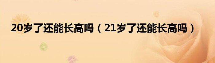 20岁了还能长高吗（21岁了还能长高吗）