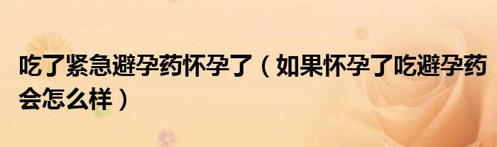 吃了紧急避孕药怀孕了（如果怀孕了吃避孕药会怎么样）