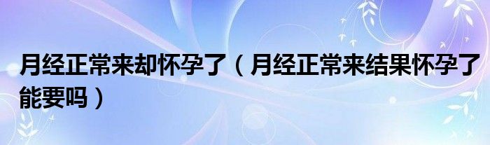 月经正常来却怀孕了（月经正常来结果怀孕了能要吗）