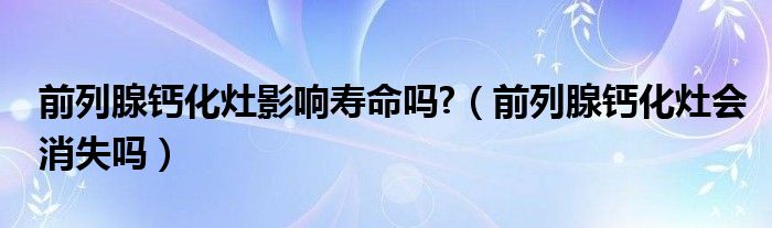 前列腺钙化灶影响寿命吗?（前列腺钙化灶会消失吗）