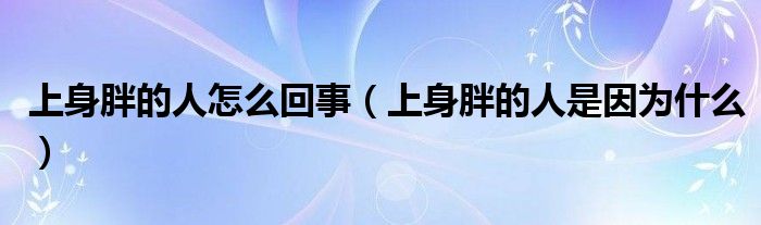 上身胖的人怎么回事（上身胖的人是因为什么）