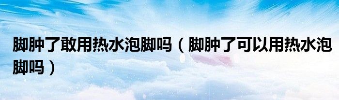 脚肿了敢用热水泡脚吗（脚肿了可以用热水泡脚吗）
