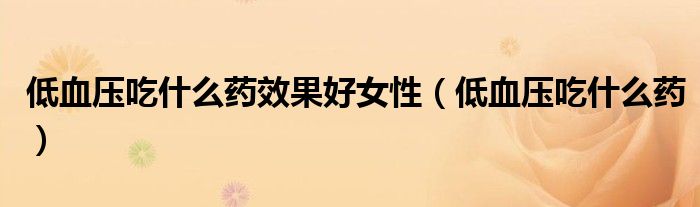 低血压吃什么药效果好女性（低血压吃什么药）