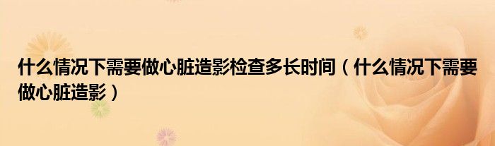 什么情况下需要做心脏造影检查多长时间（什么情况下需要做心脏造影）