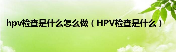 hpv检查是什么怎么做（HPV检查是什么）