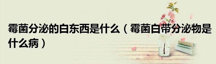 霉菌分泌的白东西是什么（霉菌白带分泌物是什么病）